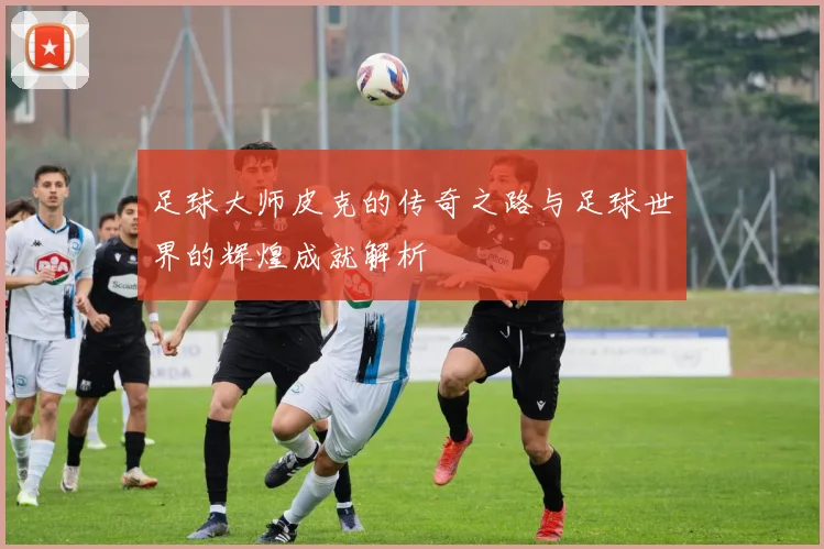 足球大师皮克的传奇之路与足球世界的辉煌成就解析