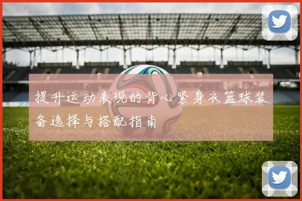 提升运动表现的背心紧身衣篮球装备选择与搭配指南