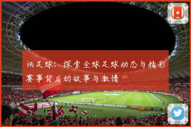 讯足球：探索全球足球动态与精彩赛事背后的故事与激情