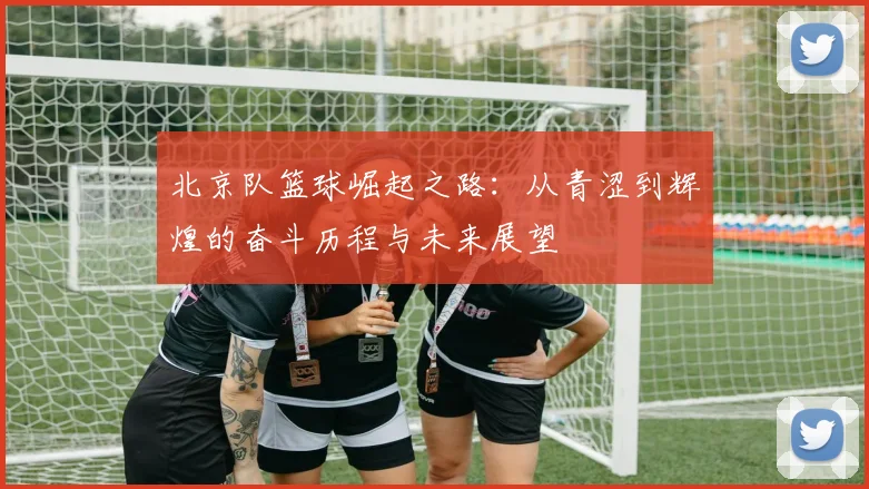 北京队篮球崛起之路：从青涩到辉煌的奋斗历程与未来展望