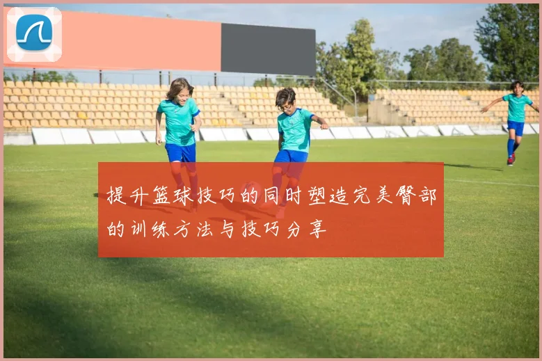 提升篮球技巧的同时塑造完美臀部的训练方法与技巧分享