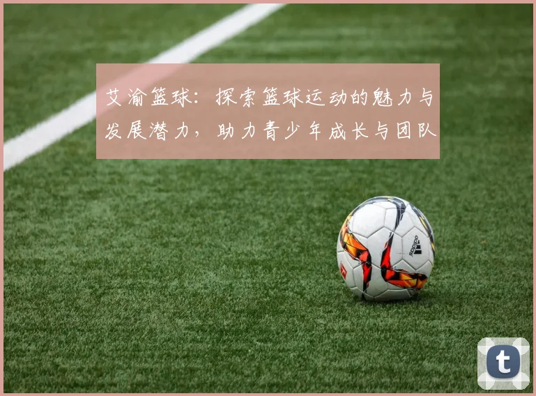 艾渝篮球：探索篮球运动的魅力与发展潜力，助力青少年成长与团队精神培养